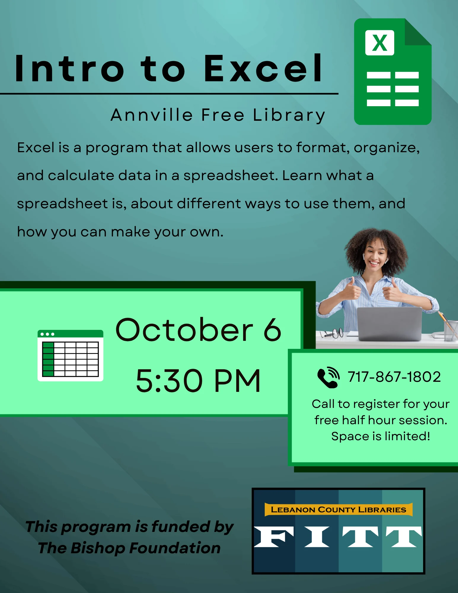 Intro to Excel FITT Class, Annville Free Library Excel is a program that allows users to format, organize, and calculate data in a spreadsheet. Learn what a spreadsheet is, about different ways to use them, and how you can make your own. October 6 at 5:30pm. Call 717-867-1802 to register for your free half hour session. Space is limited! This program is funded by The Bishop Foundation.